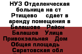 НУЗ“Отделенческая больница на ст. Ртищево 1“ сдает в аренду помещения в Балашове › Район ­ Балашов › Улица ­ Привокзальная › Дом ­ 24 › Общая площадь ­ 70 - Саратовская обл., Балашовский р-н, Балашов г. Недвижимость » Помещения аренда   . Саратовская обл.